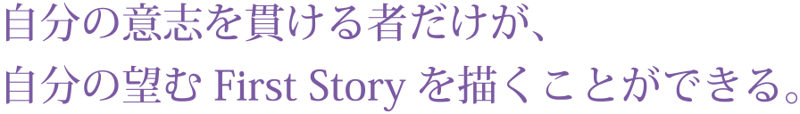 自分の意志を貫ける者だけが、
自分の望むFirst Storyを描くことができる。