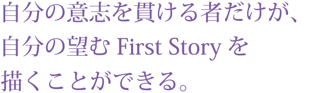 自分の意志を貫ける者だけが、
自分の望むFirst Storyを描くことができる。